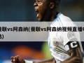 曼联vs阿森纳(曼联vs阿森纳视频直播咪咕)