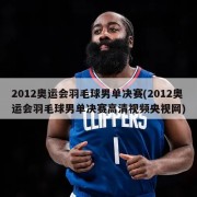 2012奥运会羽毛球男单决赛(2012奥运会羽毛球男单决赛高清视频央视网)