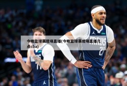今晚篮球赛现场直播(今晚篮球赛现场直播几点cba)
