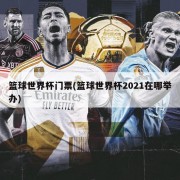 篮球世界杯门票(篮球世界杯2021在哪举办)