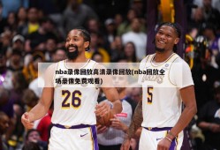 nba录像回放高清录像回放(nba回放全场录像免费观看)