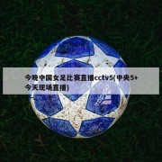 今晚中国女足比赛直播cctv5(中央5+今天现场直播)