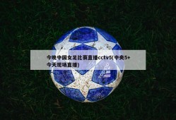 今晚中国女足比赛直播cctv5(中央5+今天现场直播)