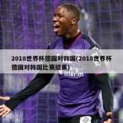 2018世界杯德国对韩国(2018世界杯德国对韩国比赛结果)