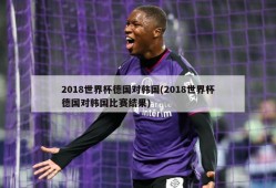 2018世界杯德国对韩国(2018世界杯德国对韩国比赛结果)