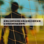 足球比分即时足球比分网(足球比分即时足球比分网欧洲杯淘肽赛规则)