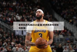世界杯乒乓球2020直播(世界杯乒乓球现场直播)