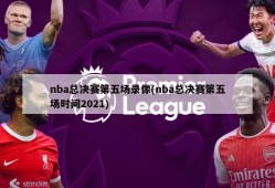 nba总决赛第五场录像(nba总决赛第五场时间2021)