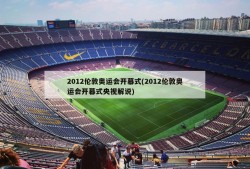 2012伦敦奥运会开幕式(2012伦敦奥运会开幕式央视解说)