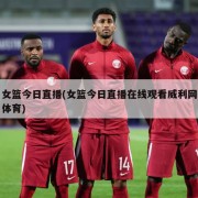 女篮今日直播(女篮今日直播在线观看威利网体育)