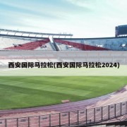 西安国际马拉松(西安国际马拉松2024)