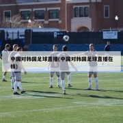 中国对韩国足球直播(中国对韩国足球直播在线)