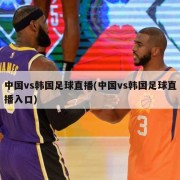 中国vs韩国足球直播(中国vs韩国足球直播入口)