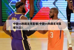 中国vs韩国足球直播(中国vs韩国足球直播入口)