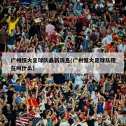 广州恒大足球队最新消息(广州恒大足球队现在叫什么)