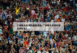 广州恒大足球队最新消息(广州恒大足球队现在叫什么)