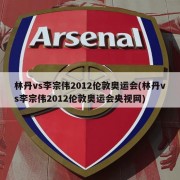 林丹vs李宗伟2012伦敦奥运会(林丹vs李宗伟2012伦敦奥运会央视网)