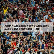 火箭队今天最新交易(火箭队今天最新交易琴绐红包姚明哈登传这边老板一经理)