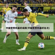 中国世界杯最好成绩(中国世界杯最好名次)
