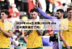 2018年nba总决赛(2018年nba总决赛乐福打了吗)
