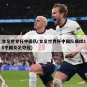 女足世界杯中国队(女足世界杯中国队成绩18中国女足夺冠)